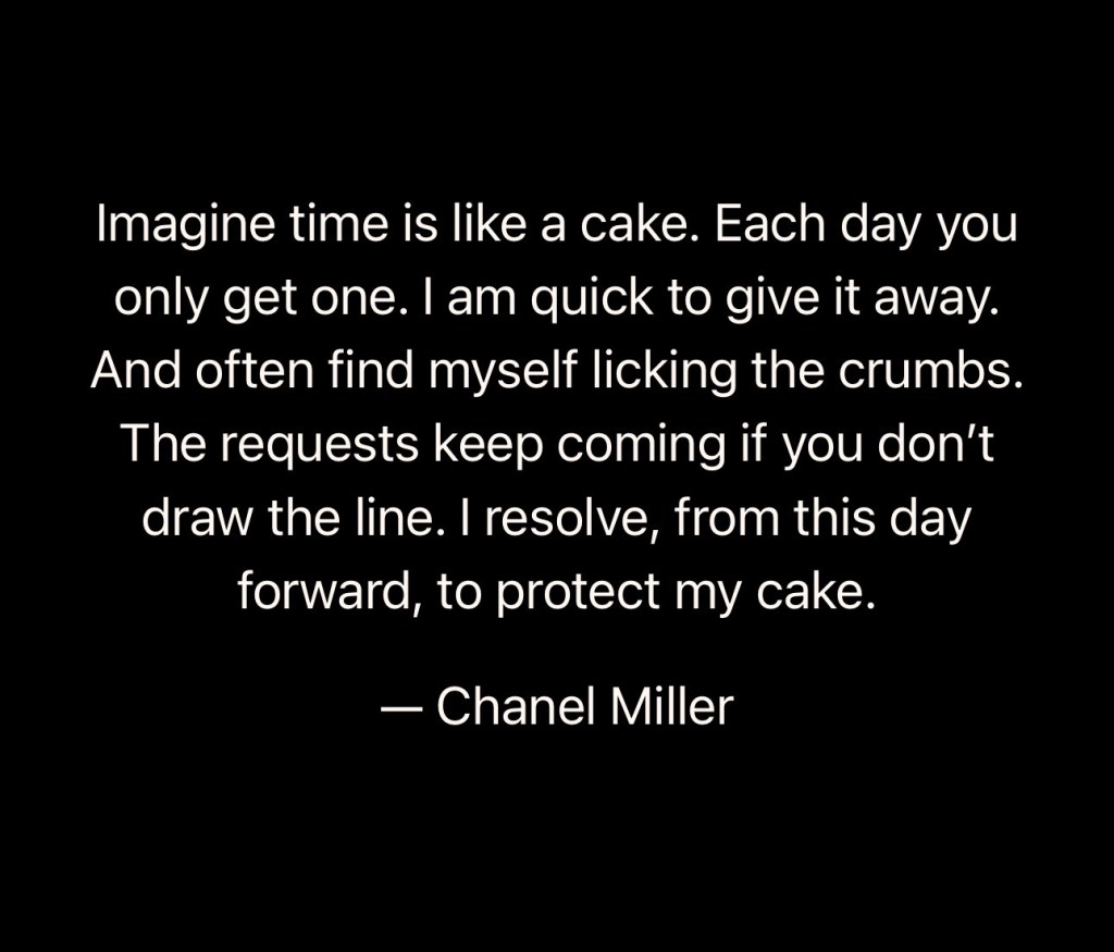 Quote from Chanel Miller: “ Imagine time is like a cake. Each day you only get one. I am quick to give it away. And often find myself licking the crumbs. The requests keep coming in if you don’t draw the line. I resolve, from this day forward, to protect my cake.”